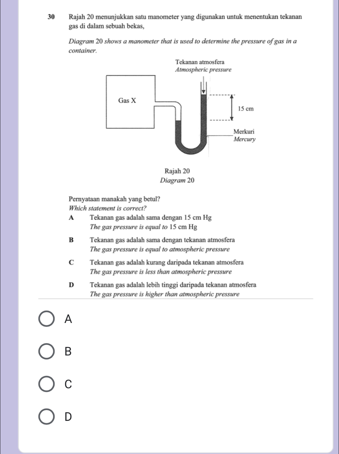 Rajah 20 menunjukkan satu manometer yang digunakan untuk menentukan tekanan
gas di dalam sebuah bekas,
Diagram 20 shows a manometer that is used to determine the pressure of gas in a
container.
Pernyataan manakah yang betul?
Which statement is correct?
A Tekanan gas adalah sama dengan 15 cm Hg
The gas pressure is equal to 15 cm Hg
B Tekanan gas adalah sama dengan tekanan atmosfera
The gas pressure is equal to atmospheric pressure
C Tekanan gas adalah kurang daripada tekanan atmosfera
The gas pressure is less than atmospheric pressure
D Tekanan gas adalah lebih tinggi daripada tekanan atmosfera
The gas pressure is higher than atmospheric pressure
A
B
C
D