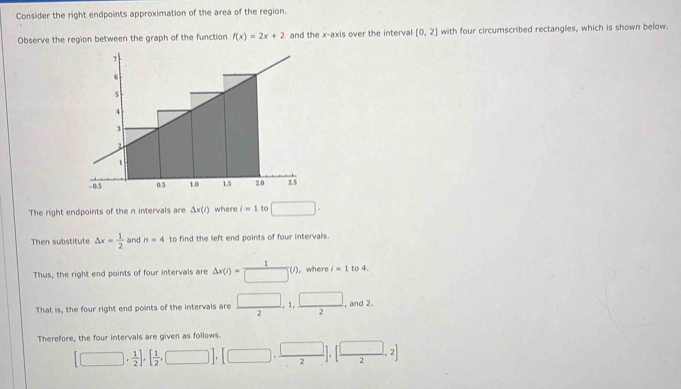 Consider the right endpoints approximation of the area of the region. 
Observe the region between the graph of the function f(x)=2x+2 and the x-axis over the interval [0,2] with four circumscribed rectangles, which is shown below. 
The right endpoints of the n intervals are △ x(i) where i=1 to □. 
Then substitute △ x= 1/2  and n=4 to find the left end points of four intervals. 
Thus, the right end points of four intervals are Delta x(i)= 1/□  (i) , where i=1 to 4. 
That is, the four right end points of the intervals are  □ /2 , 1,  □ /2  , and 2. 
Therefore, the four intervals are given as follows
[□ , 1/2 ],[ 1/2 ,□ ],[□ , □ /2 ],[ □ /2 ,2]