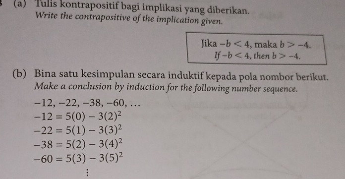 Tulis kontrapositif bagi implikasi yang diberikan. 
Write the contrapositive of the implication given. 
Jika -b<4</tex> , maka b>-4.
If-b<4</tex> , then b>-4. 
(b) Bina satu kesimpulan secara induktif kepada pola nombor berikut. 
Make a conclusion by induction for the following number sequence.
-12, -2 2, −38, −60, …
-12=5(0)-3(2)^2
-22=5(1)-3(3)^2
-38=5(2)-3(4)^2
-60=5(3)-3(5)^2