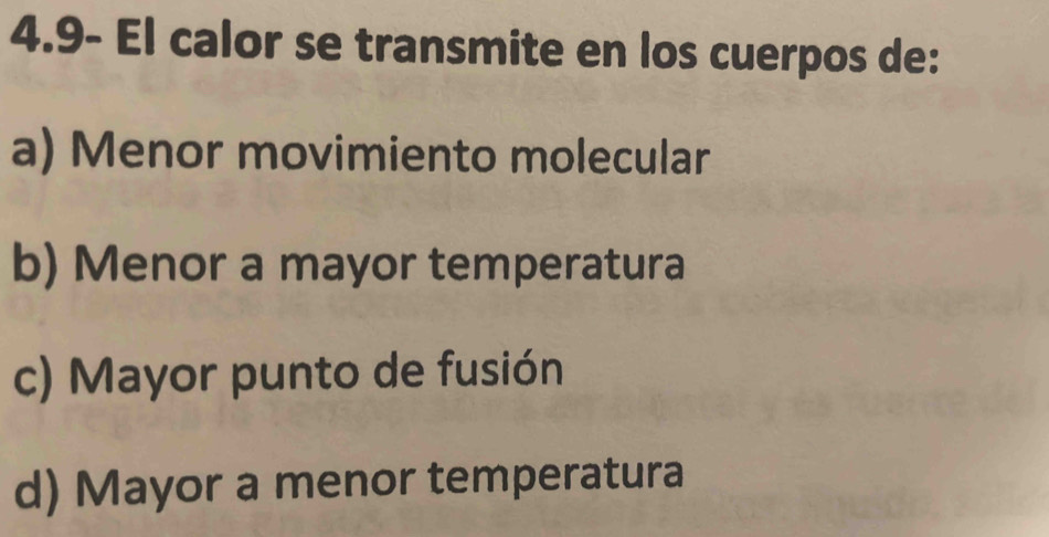 4.9- El calor se transmite en los cuerpos de:
a) Menor movimiento molecular
b) Menor a mayor temperatura
c) Mayor punto de fusión
d) Mayor a menor temperatura