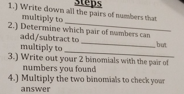 Steps 
1.) Write down all the pairs of numbers that 
_ 
multiply to 
2.) Determine which pair of numbers can 
add/subtract to 
multiply to 
_ 
_ 
but 
3.) Write out your 2 binomials with the pair of 
numbers you found 
4.) Multiply the two binomials to check your 
answer