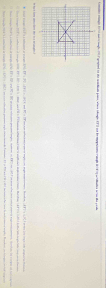 Considuc triangle EFU and triangle SGF graphed on the coordinate plane, where triangle EFG can be mapped onto triangle HGF by a reflection across the y-axis.
Weluch nes dascribes the two triangles?
Sace blangs ISP is a relecton of blangl EFO, EF=BO, ∠ EFO>2HOP and FG=GF because reflections preserve lengths and angle measurements. Ther-fore, △ EFG>△ HGP by the Side-Angle-Sido congruence thecren
tscn brange 107 is a infection of briangle GPQ, EF = RFC = ∠ HGF FU=IIU because reflections preserve lingths and angle measurements. There fore, △ EFU≌ △ HCF by the Side-Angle-Side cangruence theorent
ice fitangle (SF à à tatléction of bitangle BFU EF=by and overline PG≌ overline BC because reflections preserve langths. Howwver, m EFC A= f(0) F because reflections do not preserve angle measurements. Therertns, the thangles are not congroent
Nsce broingle ILF s à iniectot of btangle EPC, -150=1008 * because reflections preserve angle mecourements, However EFparallel HG and FG!= GF because reflections do nut preserve lengths. Therefor the tranglst are not congniant