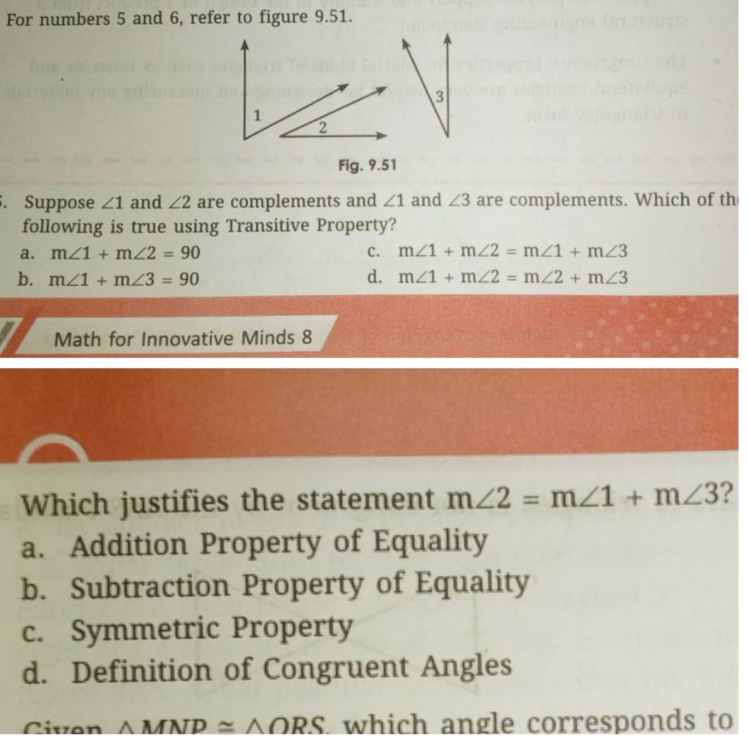 For numbers 5 and 6, refer to figure 9.51.
3
Fig. 9.51
. Suppose ∠ 1 and ∠ 2 are complements and ∠ 1 and ∠ 3 are complements. Which of th
following is true using Transitive Property?
a. m∠ 1+m∠ 2=90 C. m∠ 1+m∠ 2=m∠ 1+m∠ 3
b. m∠ 1+m∠ 3=90 d. m∠ 1+m∠ 2=m∠ 2+m∠ 3
Math for Innovative Minds 8
Which justifies the statement m∠ 2=m∠ 1+m∠ 3 ?
a. Addition Property of Equality
b. Subtraction Property of Equality
c. Symmetric Property
d. Definition of Congruent Angles
Civon △ MNP≌ △ ORS which angle corresponds to