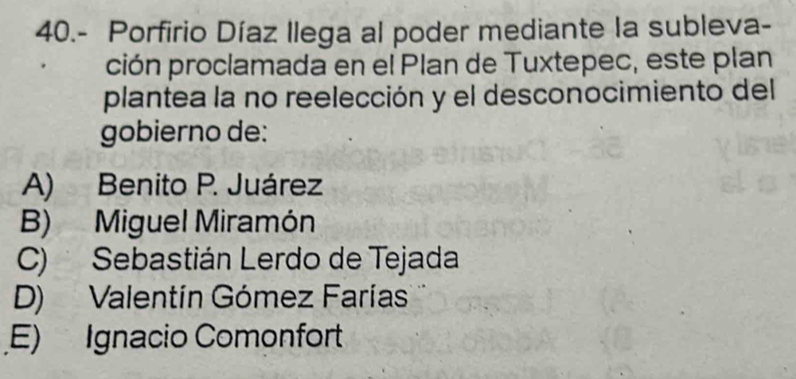 40.- Porfirio Díaz Ilega al poder mediante la subleva-
ción proclamada en el Plan de Tuxtepec, este plan
plantea la no reelección y el desconocimiento del
gobierno de:
A) Benito P. Juárez
B) Miguel Miramón
C) Sebastián Lerdo de Tejada
D) Valentín Gómez Farías
E) Ignacio Comonfort