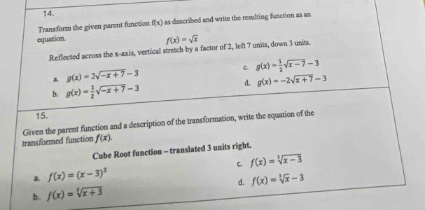 Transform the given parent function f(x) as described and write the resulting function as an
equation.
f(x)=sqrt(x)
Reflected across the x-axis, vertical stretch by a factor of 2, left 7 units, down 3 units.
c. g(x)= 1/2 sqrt(x-7)-3
a. g(x)=2sqrt(-x+7)-3
d. g(x)=-2sqrt(x+7)-3
b. g(x)= 1/2 sqrt(-x+7)-3
15.
transformed function Given the parent function and a description of the transformation, write the equation of the
f(x). 
Cube Root function - translated 3 units right.
a. f(x)=(x-3)^3 C. f(x)=sqrt[3](x-3)
b. f(x)=sqrt[3](x+3) d. f(x)=sqrt[3](x)-3