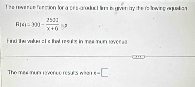 The revenue function for a one-product firm is given by the following equation.
R(x)=300- 2500/x+6 / x
Find the value of x that results in maximum revenue. 
The maximum revenue results when x=□.