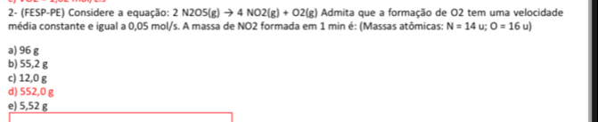 2- (FESP-PE) Considere a equação: 2N2O5(g)to 4NO2(g)+O2(g) Admita que a formação de O2 tem uma velocidade
média constante e igual a 0,05 mol/s. A massa de NO2 formada em 1 min é: (Massas atômicas: N=14u; O=16u)
a) 96 g
b) 55,2 g
c) 12,0 g
d) 552,0 g
e) 5,52 g