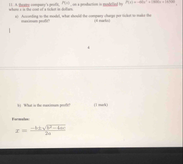 P(x)
11. A theatre company’s profit, , on a production is modelled by P(x)=-60x^2+1800x+16500
where x is the cost of a ticket in dollars. 
a) According to the model, what should the company charge per ticket to make the 
maximum profit? (4 marks) 
4 
b) What is the maximum profit? (1 mark) 
Formulas:
x= (-b± sqrt(b^2-4ac))/2a 