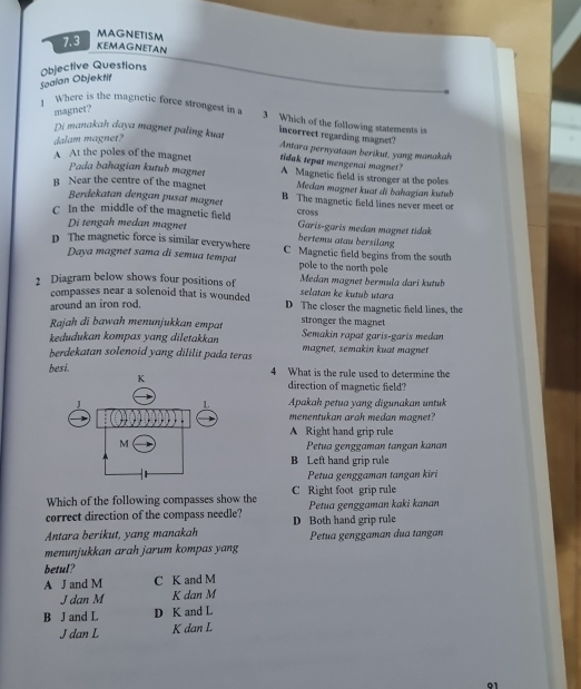 7.3
MAGNETISM
KEMAGNETAN
Objective Questions
Soalan Objektit
magnet?
Where is the magnetic force strongest in a 3 Which of the following statements is
dalam magnet?
Di manakah daya magnet paling kuat incorrect regarding magnet? Antara pernyataan berikut, yang manakah
tidak tepat mengenai magnet?
A At the poles of the magnet A Magnetic field is stronger at the poles
Pada bahagian kutub magnet Medan magnet kuat di bahagian kutub
B Near the centre of the magnet B The magnetic field lines never meet or
Berdekatan dengan pusat magnet
C In the middle of the magnetic field cross Garis-garis medan magnet tidak
Di tengah medan magnet bertemu atau bersilang
D The magnetic force is similar everywhere C Magnetic field begins from the south
Daya magnet sama di semua tempat pole to the north pole
2 Diagram below shows four positions of Medan magnet bermula dari kutub
selatan ke kutub utara
compasses near a solenoid that is wounded D The closer the magnetic field lines, the
around an iron rod.
Rajah di bawah menunjukkan empat stronger the magnet
kedudukan kompas yang diletakkan Semakin rapat garis-garis medan
berdekatan solenoid yang dililit pada teras magnet, semakin kuat magnet
besi. 4 What is the rule used to determine the
direction of magnetic field?
Apakah petua yang digunakan untuk
menentukan arah medan magnet?
A Right hand grip rule
Petua genggaman tangan kanan
B Left hand grip rule
Petua genggaman tangan kiri
Which of the following compasses show the C Right foot grip rule
correct direction of the compass needle? D Both hand grip rule Petua genggaman kaki kanan
Antara berikut, yang manakah
menunjukkan arah jarum kompas yang Petua genggaman đua tangan
betul?
A J and M C K and M
J dan M K dan M
B J and L D K and L
J dan L K dan L
01