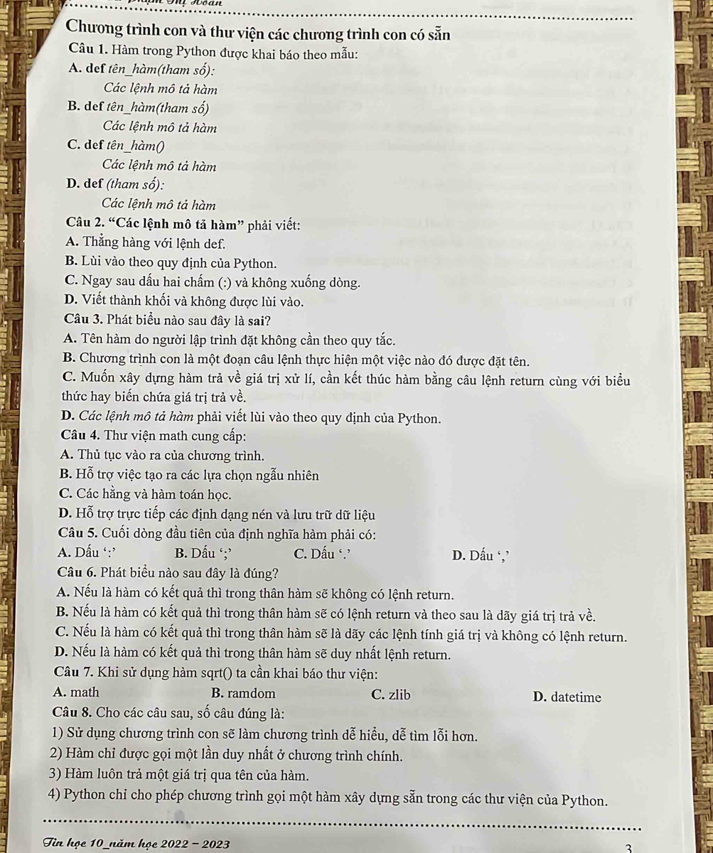 Chương trình con và thư viện các chương trình con có sẵn
Câu 1. Hàm trong Python được khai báo theo mẫu:
A. def tên_hàm(tham số):
Các lệnh mô tả hàm
B. def tên_hàm(tham số)
Các lệnh mô tả hàm
C. def tên_hàm()
Các lệnh mô tả hàm
D. def (tham số):
Các lệnh mô tả hàm
Câu 2. “Các lệnh mô tả hàm” phải viết:
A. Thắng hàng với lệnh def.
B. Lùi vào theo quy định của Python.
C. Ngay sau dấu hai chấm (:) và không xuống dòng.
D. Viết thành khối và không được lùi vào.
Câu 3. Phát biểu nào sau đây là sai?
A. Tên hàm do người lập trình đặt không cần theo quy tắc.
B. Chương trình con là một đoạn câu lệnh thực hiện một việc nào đó được đặt tên.
C. Muốn xây dựng hàm trả về giá trị xử lí, cần kết thúc hàm bằng câu lệnh return cùng với biểu
thức hay biến chứa giá trị trả về.
D. Các lệnh mô tả hàm phải viết lùi vào theo quy định của Python.
Câu 4. Thư viện math cung cấp:
A. Thủ tục vào ra của chương trình.
B. Hỗ trợ việc tạo ra các lựa chọn ngẫu nhiên
C. Các hằng và hàm toán học.
D. Hỗ trợ trực tiếp các định dạng nén và lưu trữ dữ liệu
Câu 5. Cuối dòng đầu tiên của định nghĩa hàm phải có:
A. Dấu ‘:’ B. Dấu ‘;’ C. Dấu ‘. D. Dấu ‘,’
Câu 6. Phát biểu nào sau đây là đúng?
A. Nếu là hàm có kết quả thì trong thân hàm sẽ không có lệnh return.
B. Nếu là hàm có kết quả thì trong thân hàm sẽ có lệnh return và theo sau là dãy giá trị trả về.
C. Nếu là hàm có kết quả thì trong thân hàm sẽ là dãy các lệnh tính giá trị và không có lệnh return.
D. Nếu là hàm có kết quả thì trong thân hàm sẽ duy nhất lệnh return.
Câu 7. Khi sử dụng hàm sqrt() ta cần khai báo thư viện:
A. math B. ramdom C. zlib D. datetime
Câu 8. Cho các câu sau, số câu đúng là:
1) Sử dụng chương trình con sẽ làm chương trình dễ hiểu, dễ tìm lỗi hơn.
2) Hàm chỉ được gọi một lần duy nhất ở chương trình chính.
3) Hàm luôn trả một giá trị qua tên của hàm.
4) Python chỉ cho phép chương trình gọi một hàm xây dựng sẵn trong các thư viện của Python.
_
Tin họe 10_năm họe 2022 - 2023 3