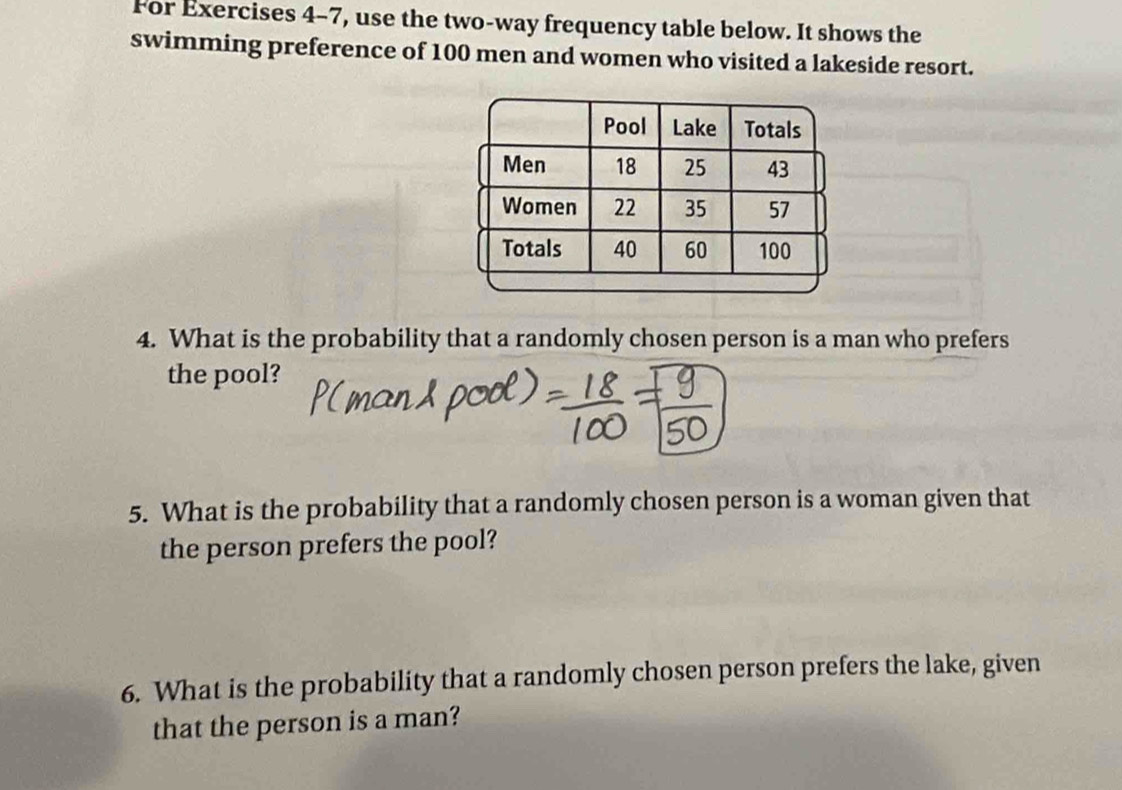 For Exercises 4-7, use the two-way frequency table below. It shows the 
swimming preference of 100 men and women who visited a lakeside resort. 
4. What is the probability that a randomly chosen person is a man who prefers 
the pool? 
5. What is the probability that a randomly chosen person is a woman given that 
the person prefers the pool? 
6. What is the probability that a randomly chosen person prefers the lake, given 
that the person is a man?