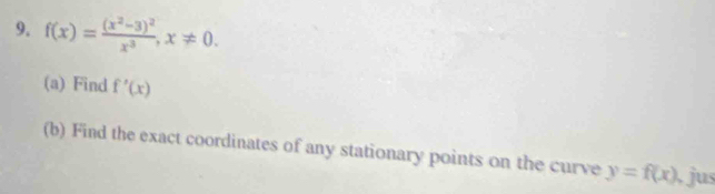 f(x)=frac (x^2-3)^2x^3, x!= 0. 
(a) Find f'(x)
(b) Find the exact coordinates of any stationary points on the curve y=f(x) , jus