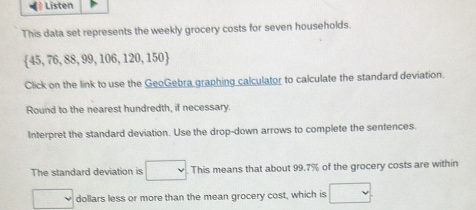 Listen 
This data set represents the weekly grocery costs for seven households.
 45,76,88,99,106,120,150
Click on the link to use the GeoGebra graphing calculator to calculate the standard deviation. 
Round to the nearest hundredth, if necessary. 
Interpret the standard deviation. Use the drop-down arrows to complete the sentences. 
The standard deviation is □. This means that about 99.7% of the grocery costs are within
□ dollars less or more than the mean grocery cost, which is