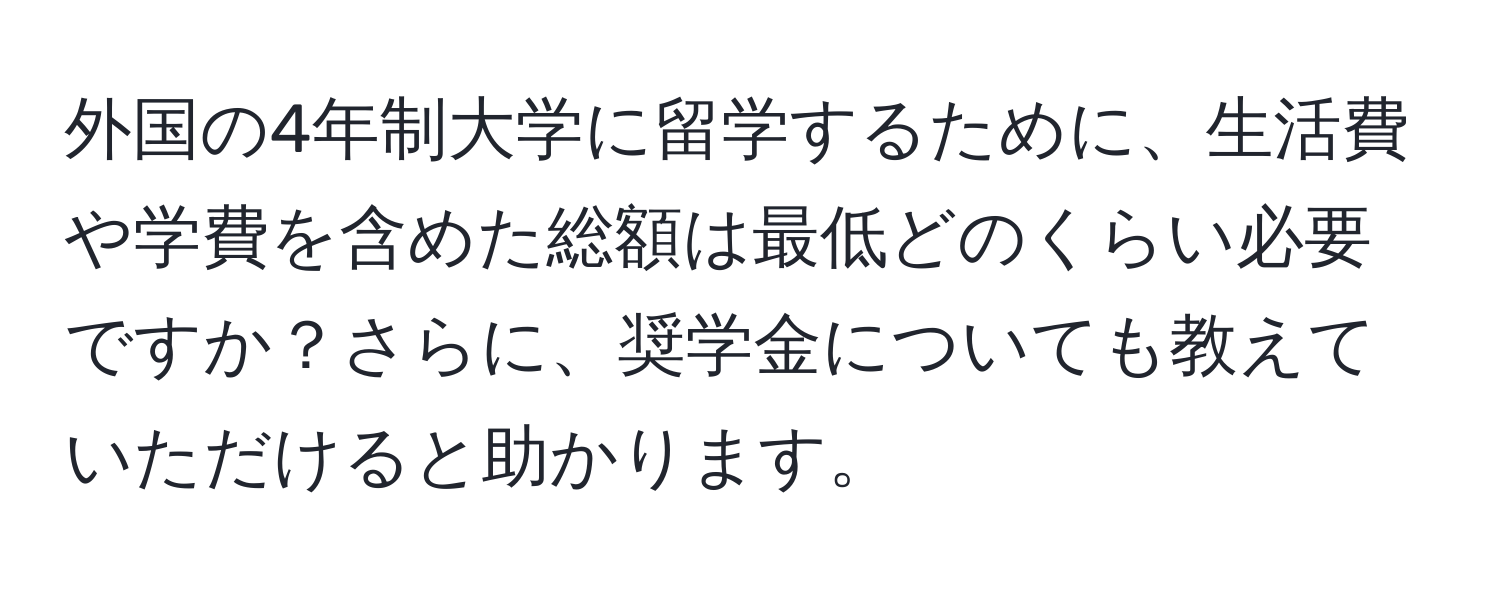 外国の4年制大学に留学するために、生活費や学費を含めた総額は最低どのくらい必要ですか？さらに、奨学金についても教えていただけると助かります。