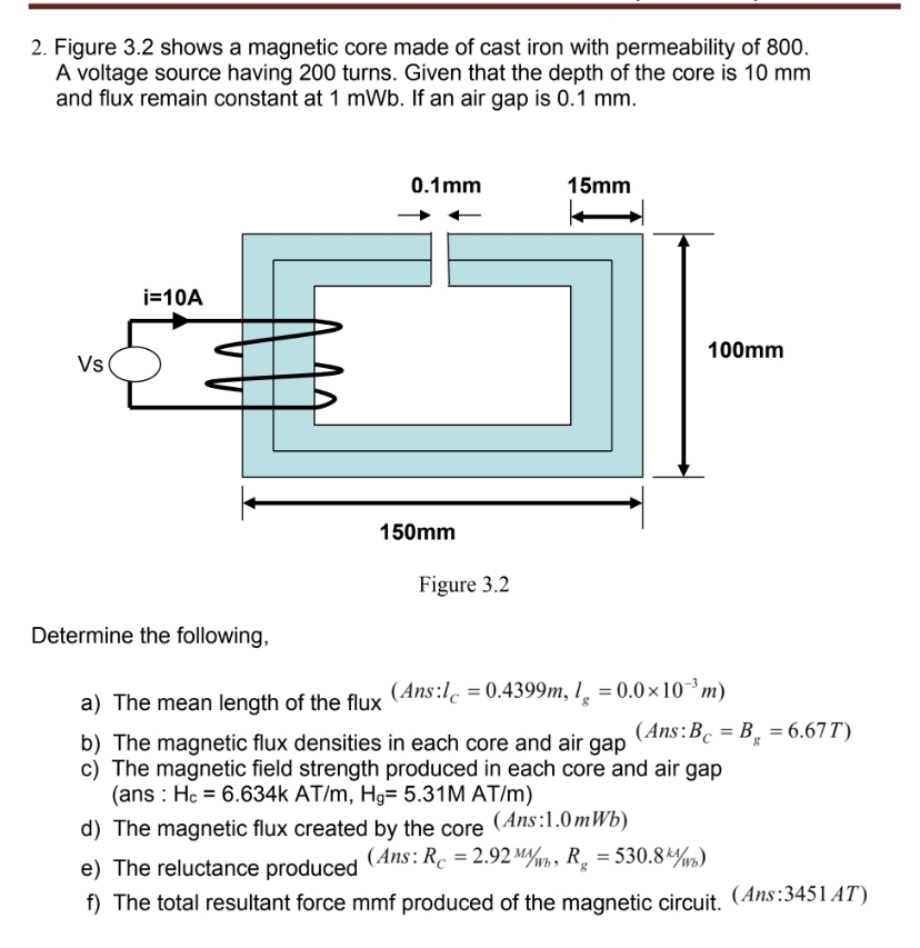 Figure 3.2 shows a magnetic core made of cast iron with permeability of 800.
A voltage source having 200 turns. Given that the depth of the core is 10 mm
and flux remain constant at 1 mWb. If an air gap is 0.1 mm.
Figure 3.2
Determine the following,
a) The mean length of the flux beginpmatrix Ans:l_C=0.4399m,l_g=0.0* 10^(-3)mendpmatrix
b) The magnetic flux densities in each core and air gap (Ans: B_c=B_g=6.67T)
c) The magnetic field strength produced in each core and air gap
(ans : H_c=6.634k AT/m, H_g=5.31MAT/m
d) The magnetic flux created by the core (Ans:1.0mWb)
e) The reluctance produced ( Ans : R_C=2.92M/_Wb,R_g=530.8^(kd)/_Wb)
f) The total resultant force mmf produced of the magnetic circuit. (Ans:3451AT)