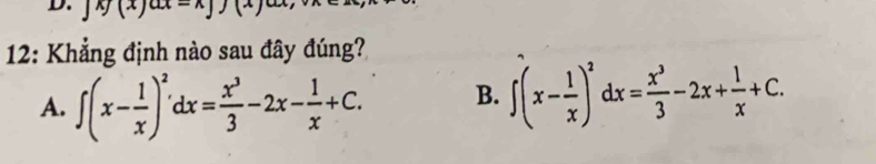 JxJ(x)ax=x
12: Khẳng định nào sau đây đúng?
A. ∈t (x- 1/x )^2dx= x^3/3 -2x- 1/x +C. B. ∈t (x- 1/x )^2dx= x^3/3 -2x+ 1/x +C.