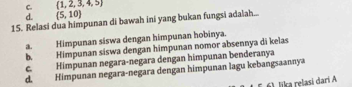 C.  1,2,3,4,5
d.  5,10
15. Relasi dua himpunan di bawah ini yang bukan fungsi adalah...
a. Himpunan siswa dengan himpunan hobinya.
b. Himpunan siswa dengan himpunan nomor absennya di kelas
C. Himpunan negara-negara dengan himpunan benderanya
d. Himpunan negara-negara dengan himpunan lagu kebangsaannya
6) Jika relasi dari A