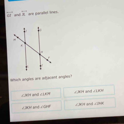 overleftrightarrow GI and overleftrightarrow JL are parallel lines.
Which angles are adjacent angles?
∠ JKH and ∠ LKM ∠ JKH and ∠ LKH
∠ JKH and ∠ GHF ∠ JKH and ∠ IHK