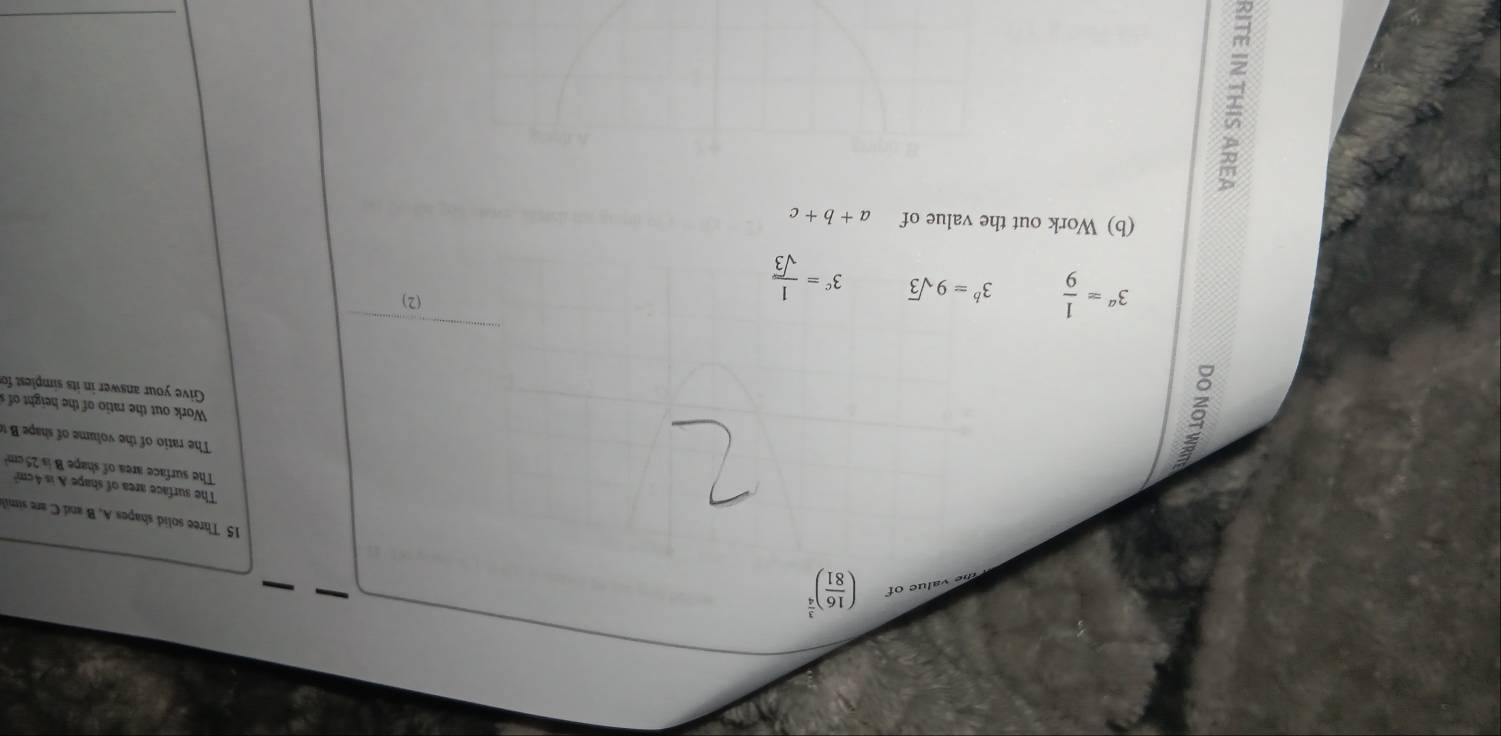 of ( 16/81 )^ 3/4 
15 Three solid shapes A, B and Care simil 
The surface area of shape A is 4cm
The surface area of shape B is 25 cm? 
é 
The ratio o he oume o e 
Work out the ratio of the height of 
Give your answer in its simplest fo
3^a= 1/9  3^b=9sqrt(3) 3^c= 1/sqrt(3) 
(2) 
(b) Work out the value of a+b+c