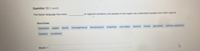 The Italian language has many _, or regional variations, but people of one region can understand people from other regions.
Word Bank
recession pagan fjords homogeneous Renaissance longships city-states dialects tundra glaciation welfare capitalism
trawlers scrubland
Blank 1 □