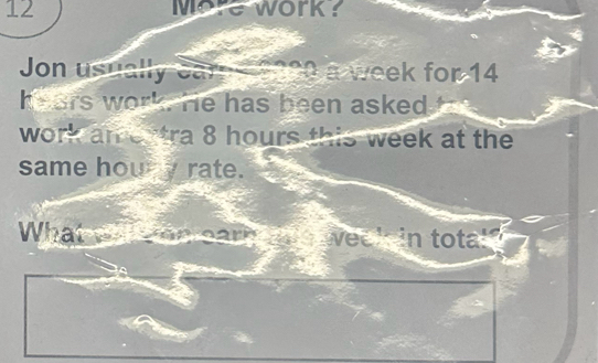 More work? 
Jon usually a week for 14
hears work. He has been asked t 
work amertra 8 hours this week at the 
same houry rate. 
What tn week in tota!