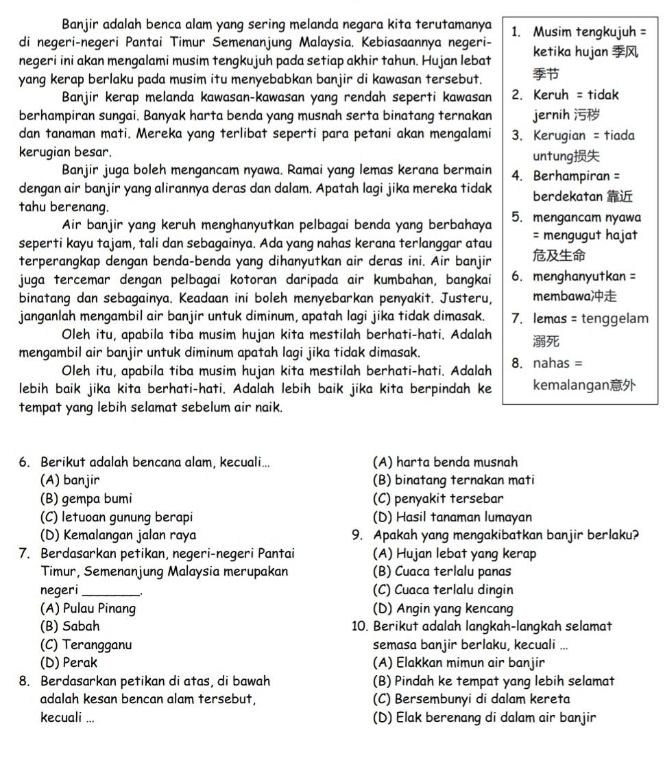 Banjir adalah benca alam yang sering melanda negara kita terutamanya
di negeri-negeri Pantai Timur Semenanjung Malaysia. Kebiasaannya negeri- 1. Musim tengkujuh =
negeri ini akan mengalami musim tengkujuh pada setiap akhir tahun. Hujan lebat ketika hujan 
yang kerap berlaku pada musim itu menyebabkan banjir di kawasan tersebut. 
Banjir kerap melanda kawasan-kawasan yang rendah seperti kawasan 2. Keruh = tidak
berhampiran sungai. Banyak harta benda yang musnah serta binatang ternakan jernih 
dan tanaman mati. Mereka yang terlibat seperti para petani akan mengalami 3. Kerugian = tiada
kerugian besar. untung
Banjir juga boleh mengancam nyawa. Ramai yang lemas kerana bermain 4. Berhampiran =
dengan air banjir yang alirannya deras dan dalam. Apatah lagi jika mereka tidak berdekatan 
tahu berenang.
Air banjir yang keruh menghanyutkan pelbagai benda yang berbahaya 5. mengancam nyawa
seperti kayu tajam, tali dan sebagainya. Ada yang nahas kerana terlanggar atau = mengugut hajat
terperangkap dengan benda-benda yang dihanyutkan air deras ini. Air banjir 
juga tercemar dengan pelbagai kotoran daripada air kumbahan, bangkai 6. menghanyutkan =
binatang dan sebagainya. Keadaan ini boleh menyebarkan penyakit. Justeru, membawa
janganlah mengambil air banjir untuk diminum, apatah lagi jika tidak dimasak. 7. lemas = tenggelam
Oleh itu, apabila tiba musim hujan kita mestilah berhati-hati. Adalah 
mengambil air banjir untuk diminum apatah lagi jika tidak dimasak.
Oleh itu, apabila tiba musim hujan kita mestilah berhati-hati. Adalah 8. nahas =
lebih baik jika kita berhati-hati. Adalah lebih baik jika kita berpindah ke kemalangan
tempat yang lebih selamat sebelum air naik.
6. Berikut adalah bencana alam, kecuali... (A) harta benda musnah
(A) banjir (B) binatang ternakan mati
(B) gempa bumi (C) penyakit tersebar
(C) letuoan gunung berapi (D) Hasil tanaman lumayan
(D) Kemalangan jalan raya 9. Apakah yang mengakibatkan banjir berlaku?
7. Berdasarkan petikan, negeri-negeri Pantai (A) Hujan lebat yang kerap
Timur, Semenanjung Malaysia merupakan (B) Cuaca terlalu panas
negeri _(C) Cuaca terlalu dingin
(A) Pulau Pinang (D) Angin yang kencang
(B) Sabah 10. Berikut adalah langkah-langkah selamat
(C) Terangganu semasa banjir berlaku, kecuali ...
(D) Perak (A) Elakkan mimun air banjir
8. Berdasarkan petikan di atas, di bawah (B) Pindah ke tempat yang lebih selamat
adalah kesan bencan alam tersebut, (C) Bersembunyi di dalam kereta
kecuali ... (D) Elak berenang di dalam air banjir