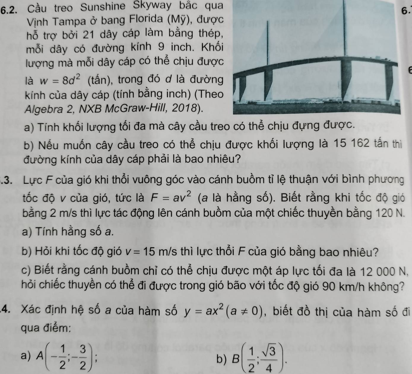 Cầu treo Sunshine Skyway bắc qua
6.
Vịnh Tampa ở bang Florida (Mỹ), được
hỗ trợ bởi 21 dây cáp làm bằng thép,
mỗi dây có đường kính 9 inch. Khối
lượng mà mỗi dây cáp có thể chịu được
là w=8d^2 (tấn), trong đó d là đường
kính của dây cáp (tính bằng inch) (Theo
Algebra 2, NXB McGraw-Hill, 2018).
a) Tính khối lượng tối đa mà cây cầu treo có thể chịu đựng được.
b) Nếu muốn cây cầu treo có thể chịu được khối lượng là 15 162 tấn thì
đường kính của dây cáp phải là bao nhiêu?
3.3. Lực F của gió khi thổi vuông góc vào cánh buồm tỉ lệ thuận với bình phương
tốc độ v của gió, tức là F=av^2 (a là hằng số). Biết rằng khi tốc độ gió
bằng 2 m/s thì lực tác động lên cánh buồm của một chiếc thuyền bằng 120 N.
a) Tính hằng số a.
b) Hỏi khi tốc độ gió v=15m/s thì lực thổi F của gió bằng bao nhiêu?
c) Biết rằng cánh buồm chỉ có thể chịu được một áp lực tối đa là 12 000 N,
hỏi chiếc thuyền có thể đi được trong gió bão với tốc độ gió 90 km/h không?
4. Xác định hệ số a của hàm số y=ax^2(a!= 0) , biết đồ thị của hàm số đi
qua điểm:
a) A(- 1/2 ;- 3/2 ); B( 1/2 ; sqrt(3)/4 ).
b)