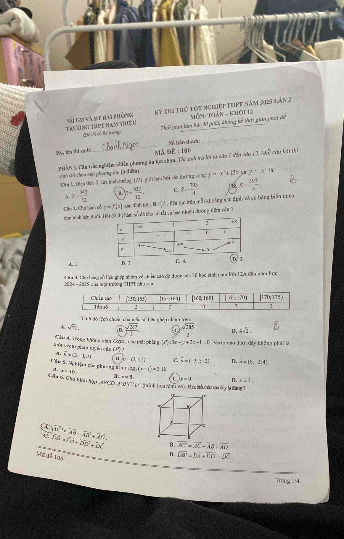 sở gd và đt hải phòng kỳ thi thử tót nghiệp thpt năm 2025 làn 2
trưỜNG THPT nAm trIệU MÔN: TOÁN - KHÔI 12
_
(Để thi cỏ 04 trang) Thời gian làm bài 90 phút, không kể thời gian phát đề
_
Số báo danh:
H_0, , tên thí sình:  : 106
Mã θ overline B
PHẢN I. Câu trắc nghiệm nhiều phương án lựa chọn. Thí sinh trả lời từ câu 1 đến câu 12. Mỗi câu hỏi thi
sinh chỉ chọn một phương án. (3 điểm)
Câu 1. Diện tích S của hình phẳng (H) giới hạn bởi các đường cong y=-x^3+12x yà y=-x^2 là:
A. S= 343/12  B. S= 937/12 . C. S= 793/4  D S= 397/4 .
Câu 2. Cho hàm số y=f(x) xác định trên R| 1 , liên tục trên mỗi khoảng xác định và có bảng biến thiên
như hình bên dưới.  hàm số đã cho có tất cả bao nhiêu đường tiệm cận ?
C. 4.
A. 1. B. 2 . D. 3.
Câu 3. Cho bàng số liệu ghép nhóm về chiều cao đo được của 30 học sinh nam lớp 12A đầu năm học
2024 - 2025 của một trường THPT như sau:
Tính độ lệch chuẩn của mẫu số liệu ghép nhóm trên.
A. sqrt(71). B. ) sqrt(287)/3 .  sqrt(285)/3 .
C
D. 4sqrt(2).
Câu 4. Trong không gian Oxyz : , cho mặt phẳng (P) :3x-y+2z-1=0. Vectơ nào dưới đây không phải là
một vectơ pháp tuyến của (P)?
A. vector n=(3;-1;2) B.)overline n=(3;1;2) C. vector n=(-3;1;-2). D. vector n=(6;-2;4)
Câu 5. Nghiệm của phương trình log g_2(x-1)=3 là
A. x=10.
B. x=8.
C. )x=9 D. x=7.
Câu 6. Cho hình hộp ABCD.A'B'C'D' (minh họa hình vẽ). Phát biểu nào sau đây là đúng ?
A. overline AC'=overline AB+overline AB'+overline AD.
C. overline DB=overline DA+overline DD'+overline DC.
B. overline AC'=overline AC+overline AB+overline AD.
Mã đề 106
D. vector DB'=vector DA+vector DD'+vector DC.
Trang 1/4