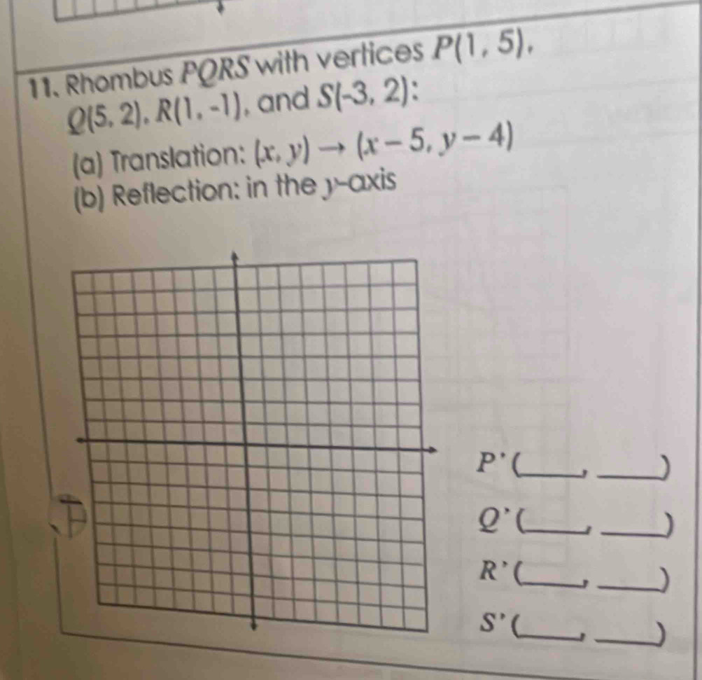 Rhombus PQRS with vertices P(1,5),
Q(5,2), R(1,-1) , and S(-3,2)
(a) Translation: (x,y)to (x-5,y-4)
(b) Reflection: in the y-axis
P' (_ 
_)
Q^ _ 1 _)
R' _ 
_)
S' (_ 1 _)