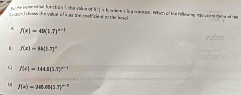 For the exponential function f, the value of f(1) is k, where k is a constant. Which of the following equivalent forms of the
function f shows the value of k as the coefficient or the base?
A) f(x)=49(1.7)^x+1
B) f(x)=85(1.7)^x
q f(x)=144.5(1.7)^x-1
D) f(x)=245.65(1.7)^x-2