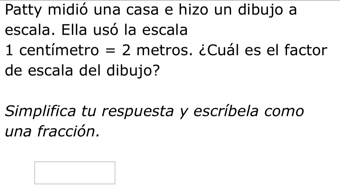 Patty midió una casa e hizo un dibujo a 
escala. Ella usó la escala
1 centímetro = 2 metros. ¿Cuál es el factor 
de escala del dibujo? 
Simplifica tu respuesta y escríbela como 
una fracción.