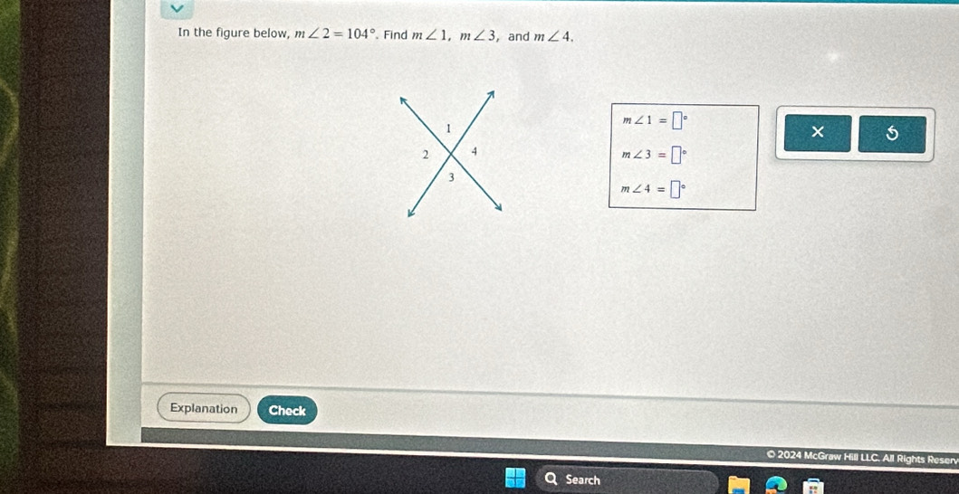 In the figure below, m∠ 2=104°. Find m∠ 1, m∠ 3 , and m∠ 4.
m∠ 1=□°
m∠ 3=□°
m∠ 4=□°
Explanation Check 
© 2024 McGraw Hill LLC. All Rights Resen 
Search