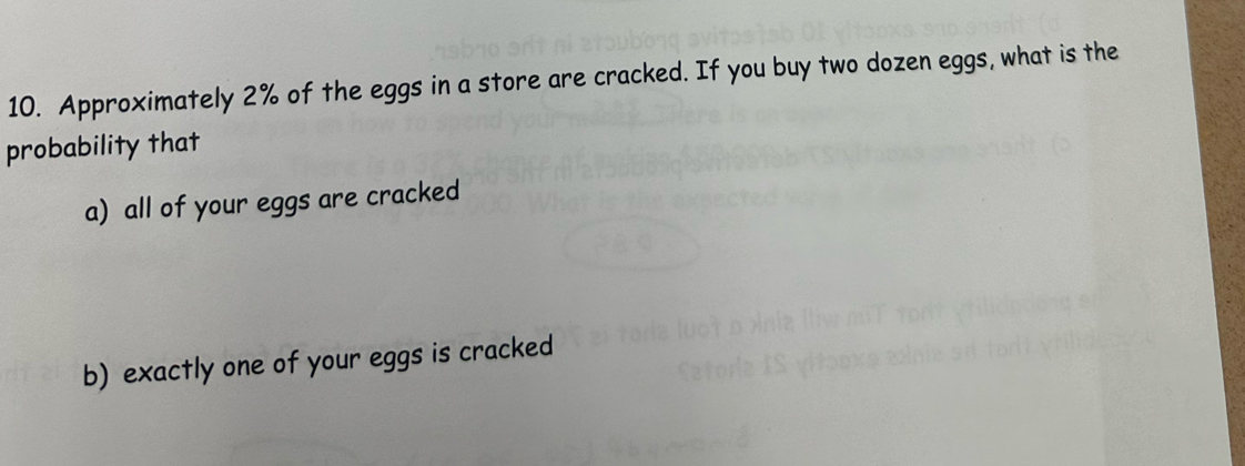 Approximately 2% of the eggs in a store are cracked. If you buy two dozen eggs, what is the 
probability that 
a) all of your eggs are cracked 
b) exactly one of your eggs is cracked