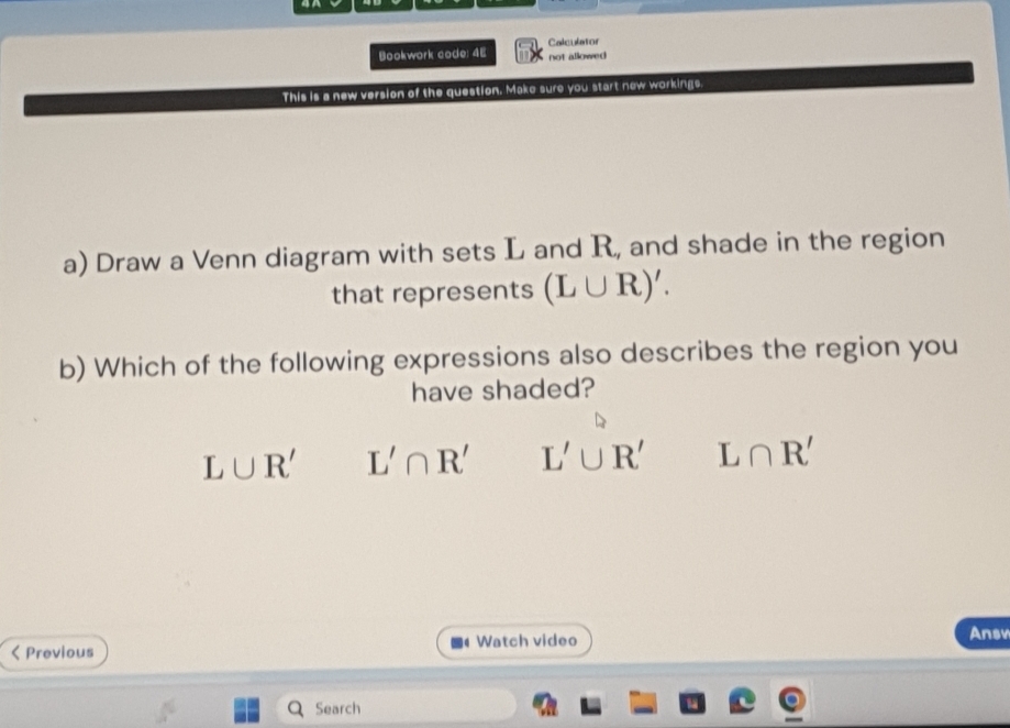 Bookwork code: 4E not allowed Calculator
This is a new version of the question. Make sure you start new workings.
a) Draw a Venn diagram with sets L and R, and shade in the region
that represents (L∪ R)'. 
b) Which of the following expressions also describes the region you
have shaded?
L∪ R' L'∩ R' L'∪ R' L∩ R' < Previous Watch video
Ansv
Search