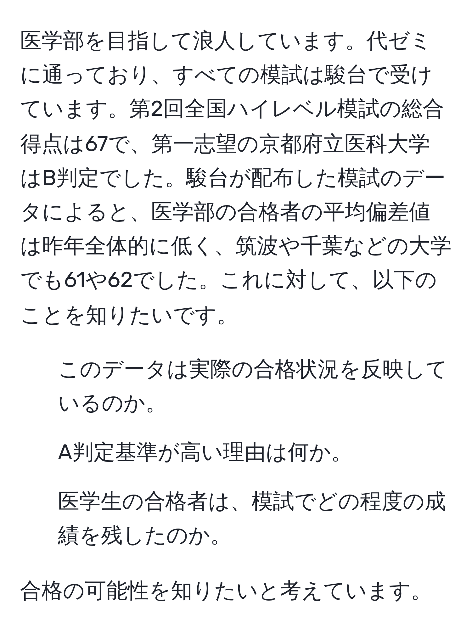 医学部を目指して浪人しています。代ゼミに通っており、すべての模試は駿台で受けています。第2回全国ハイレベル模試の総合得点は67で、第一志望の京都府立医科大学はB判定でした。駿台が配布した模試のデータによると、医学部の合格者の平均偏差値は昨年全体的に低く、筑波や千葉などの大学でも61や62でした。これに対して、以下のことを知りたいです。

1. このデータは実際の合格状況を反映しているのか。
2. A判定基準が高い理由は何か。
3. 医学生の合格者は、模試でどの程度の成績を残したのか。

合格の可能性を知りたいと考えています。