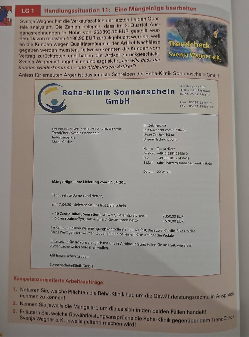 LG 1 Handlungssituation 11: Eine Mängelrüge bearbeiten
Svenja Wagner hat die Verkaufszahlen der letzten beiden Quar-
tale analysiert. Die Zahlen belegen, dass im 2. Quartal Aus-
gangsrechnungen in Höhe von 263892,70 EUR gestellt wur-
den. Davon mussten 4 186,90 EUR zurückgebucht werden, weil
an die Kunden wegen Qualitätsmängeln der Artikel Nachlässe
gegeben werden mussten. Teilweise konnten die Kunden vom
Vertrag zurücktreten und haben die Artikel zurückgeschickt.
Svenja Wagner ist ungehalten und sagt sich: „Ich will, dass die
Kunden wiederkommen - und nicht unsere Artikel”!
Anlass für erneuten Ärger ist das jüngste Schreiben der Reha-Klinik Sonnenschein GmbH:
Am Rosenhof 36
31812 Bad Pyrmont
Reha-Klinik Sonnenschein IK-Nr. 26 02 3885 2
Fon: 05281 23456-0
G m b H Fax: 05281 23456-19
Ihr Zeichen: wa
Sonnenschein-Klinik GmbH • Am Rosenhof 36 • 31812 Bad Pyrmont Ihre Nachricht vom: 17.04. 20..
TrendCheck Svenja Wagner e. K. * Unser Zeichen: hä-ta
Industriepark 8
38644 Goslar Unsere Nachricht vom:
Name: Tabea Härer
Telefon: +49 (0)5281 23456-0
Fax: +49 (0)5281 23456-19
E-Mail: tabea.haerer@sonnenschein-klinik.de
Datum: 20. 04. 20..
Mängelrüge - Ihre Lieferung vom 17. 04. 20..
Sehr geehrte Damen und Herren,
am 17.04. 20.. lieferten Sie uns laut Lieferschein
10 Cardio-Bikes „Sensation“, schwarz, Gesamtpreis netto 9 350,00 EUR
5 Crosstrainer Typ „Hart & Smart'', Gesamtpreis netto 3 570,00 EUR
Im Rahmen unserer Wareneingangskontrolle stellten wir fest, dass zwei Cardio-Bikes in der
Farbe Weiß geliefert wurden. Zudem fehlen bei einem Crosstrainer die Pedale.
Bitte setzen Sie sich unverzüglich mit uns in Verbindung und teilen Sie uns mit, wie Sie in
dieser Sache weiter vorgehen wollen.
Mit freundlichen Grüßen
Sonnenschein-Klinik GmbH
Kompetenzorientierte Arbeitsaufträge:
1. Notieren Sie, welche Pflichten die Reha-Klinik hat, um die Gewährleistungsrechte in Anspruch
nehmen zu können!
2. Nennen Sie jeweils die Mängelart, um die es sich in den beiden Fällen handelt!
3. Erläutern Sie, welche Gewährleistungsansprüche die Reha-Klinik gegenüber dem TrendCheck
Svenja Wagner e.K. jeweils geltend machen wird!