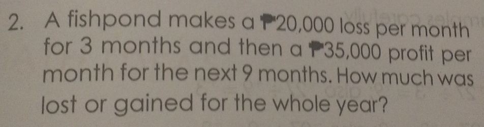 A fishpond makes a P 20,000 loss per month
for 3 months and then a P35,000 profit per 
month for the next 9 months. How much was 
lost or gained for the whole year?