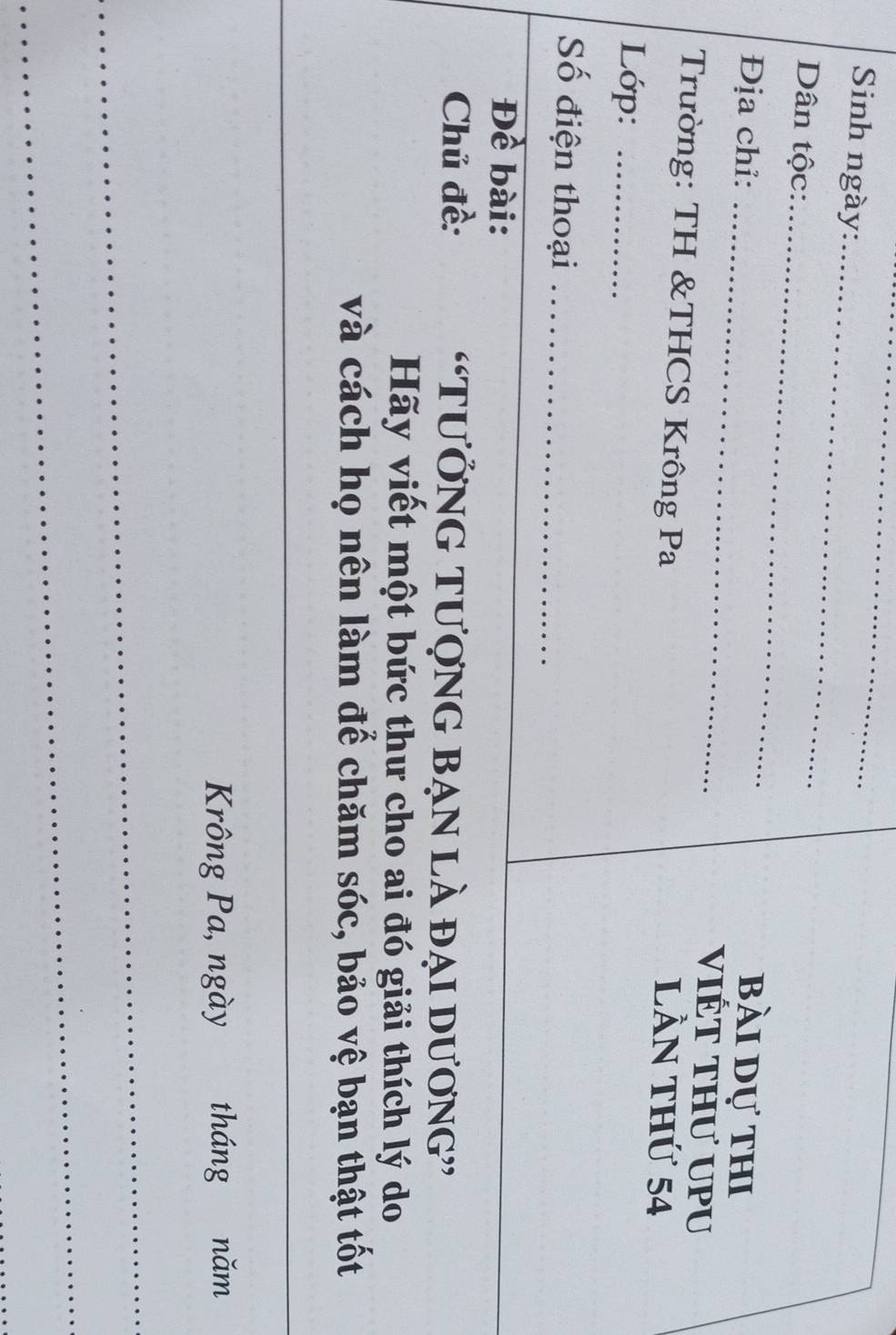 Sinh ngày:_ 
_ 
Dân tộc:_ bài dự thi 
Địa chỉ: _vIÉT THư UPU 
Trường: TH &THCS Krông Pa 
lần thứ 54
Lớp:_ 
Số điện thoại_ 
Đề bài: 
Chủ đề: “TƯỞNG TượnG bẠn là đại Dương” 
Hãy viết một bức thư cho ai đó giải thích lý do 
và cách họ nên làm để chăm sóc, bảo vệ bạn thật tốt 
Krông Pa, ngày tháng năm 
_ 
_