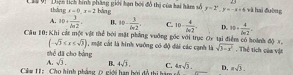 'Diện tích hình phăng giới hạn bởi đồ thị của hai hàm số y=2^x, y=-x+6 và hai đường
thǎng x=0, x=2 bằng
A. 10+ 3/ln 2 . B. 10- 3/ln 2 . C. 10- 4/ln 2 . D. 10+ 4/ln 2 . 
Câu 10:Khi cắt một vật thể bởi mặt phẳng vuông góc với trục Ox tại điểm có hoành độ x,
(-sqrt(3)≤ x≤ sqrt(3)) , mặt cắt là hình vuông có độ dài các cạnh là sqrt(3-x^2). Thể tích của vật
thể đã cho bằng
A. sqrt(3). B. 4sqrt(3).
C. 4π sqrt(3). D. π sqrt(3). 
Câu 11: Cho hình phẳng D giới han bởi đồ thị hàm