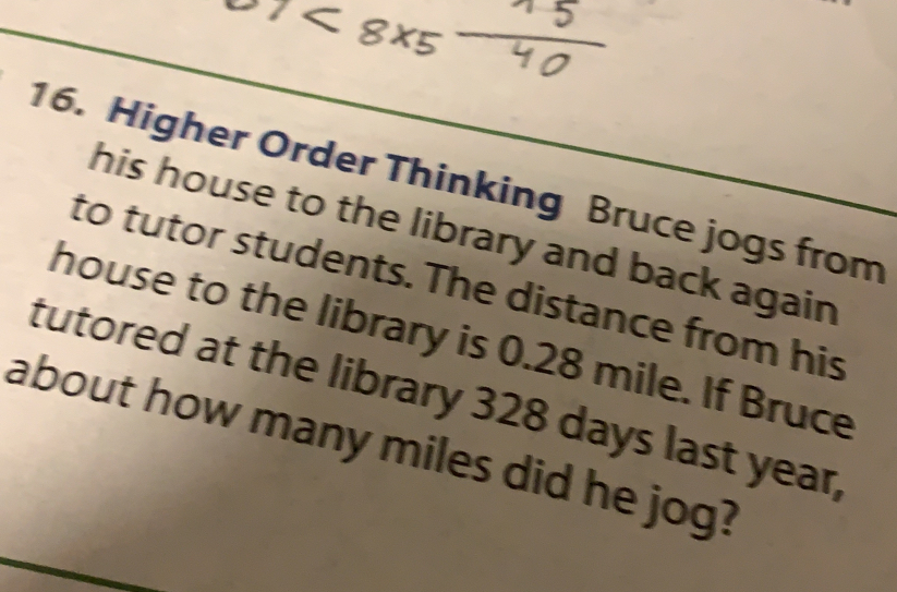 Higher Order Thinking Bruce jogs from
his house to the library and back agair
to tutor students. The distance from his
house to the library is 0.28 mile. If Bruce
tutored at the library 328 days last year,
about how many miles did he jog?