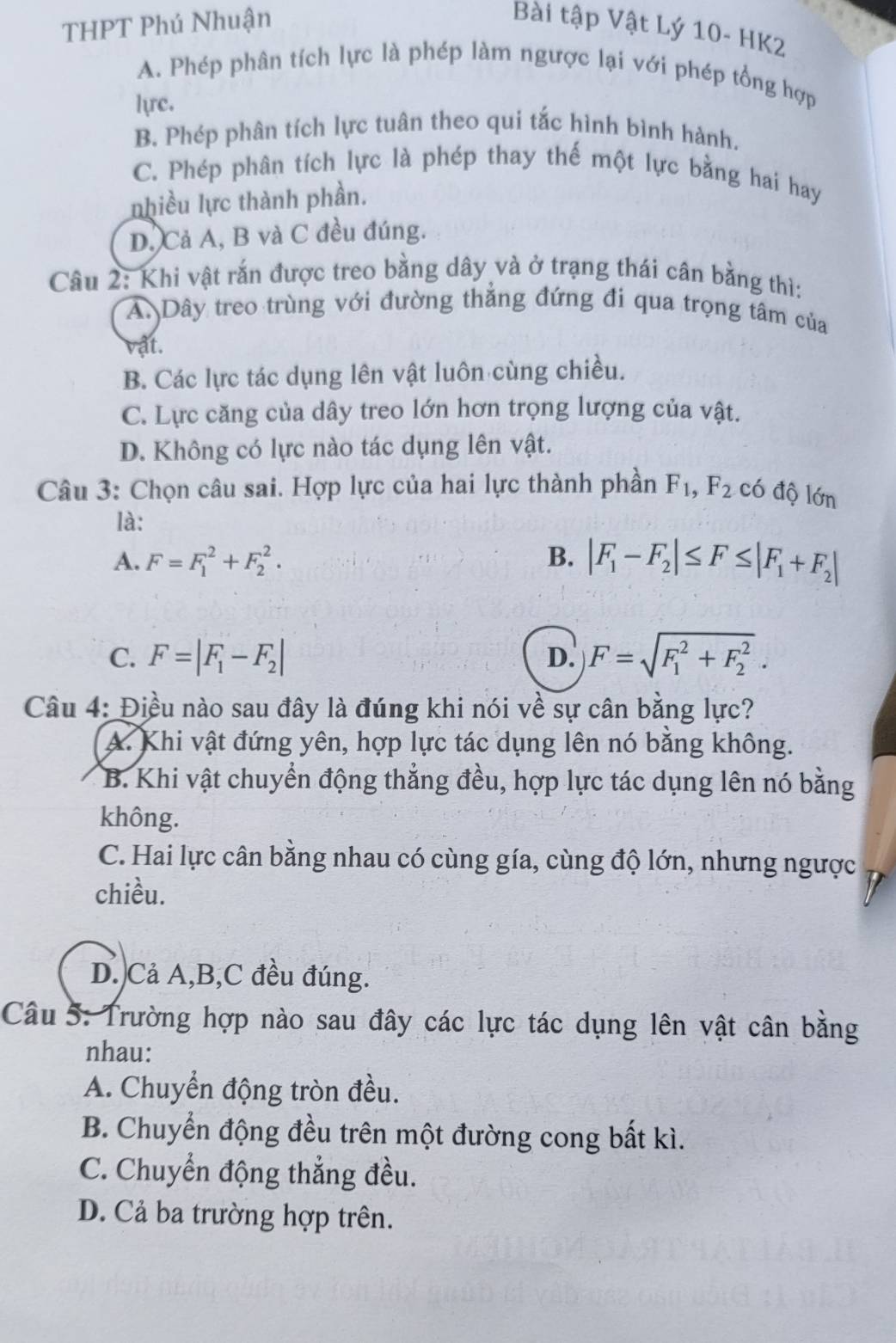 THPT Phú Nhuận
Bài tập Vật Lý 10-HK 7
A. Phép phân tích lực là phép làm ngược lại với phép tổng hợp
lrc.
B. Phép phân tích lực tuân theo qui tắc hình bình hành.
C. Phép phân tích lực là phép thay thế một lực bằng hai hay
nhiều lực thành phần.
D. Cả A, B và C đều đúng.
Câu 2: Khi vật rắn được treo bằng dây và ở trạng thái cân bằng thì:
A. Dây treo trùng với đường thẳng đứng đi qua trọng tâm của
vật.
B. Các lực tác dụng lên vật luôn cùng chiều.
C. Lực căng của dây treo lớn hơn trọng lượng của vật.
D. Không có lực nào tác dụng lên vật.
Câu 3: Chọn câu sai. Hợp lực của hai lực thành phần F_1,F_2 có độ lớn
là:
A. F=F_1^(2+F_2^2. B. |F_1)-F_2|≤ F≤ |F_1+F_2|
C. F=|F_1-F_2| D. F=sqrt (F_1)^2+F_2^2.
Câu 4: Điều nào sau đây là đúng khi nói về sự cân bằng lực?
A. Khi vật đứng yên, hợp lực tác dụng lên nó bằng không.
B. Khi vật chuyển động thẳng đều, hợp lực tác dụng lên nó bằng
không.
C. Hai lực cân bằng nhau có cùng gía, cùng độ lớn, nhưng ngược
chiều.
D. Cả A,B,C đều đúng.
Câu 5: Trường hợp nào sau đây các lực tác dụng lên vật cân bằng
nhau:
A. Chuyển động tròn đều.
B. Chuyển động đều trên một đường cong bất kì.
C. Chuyển động thẳng đều.
D. Cả ba trường hợp trên.