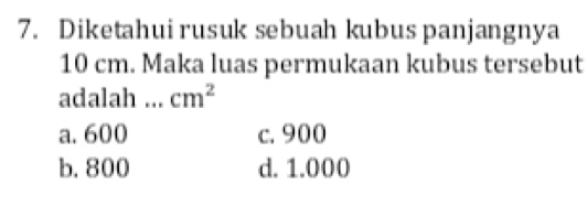 Diketahui rusuk sebuah kubus panjangnya
10 cm. Maka luas permukaan kubus tersebut
adalah cm^2
a. 600 c. 900
b. 800 d. 1.000