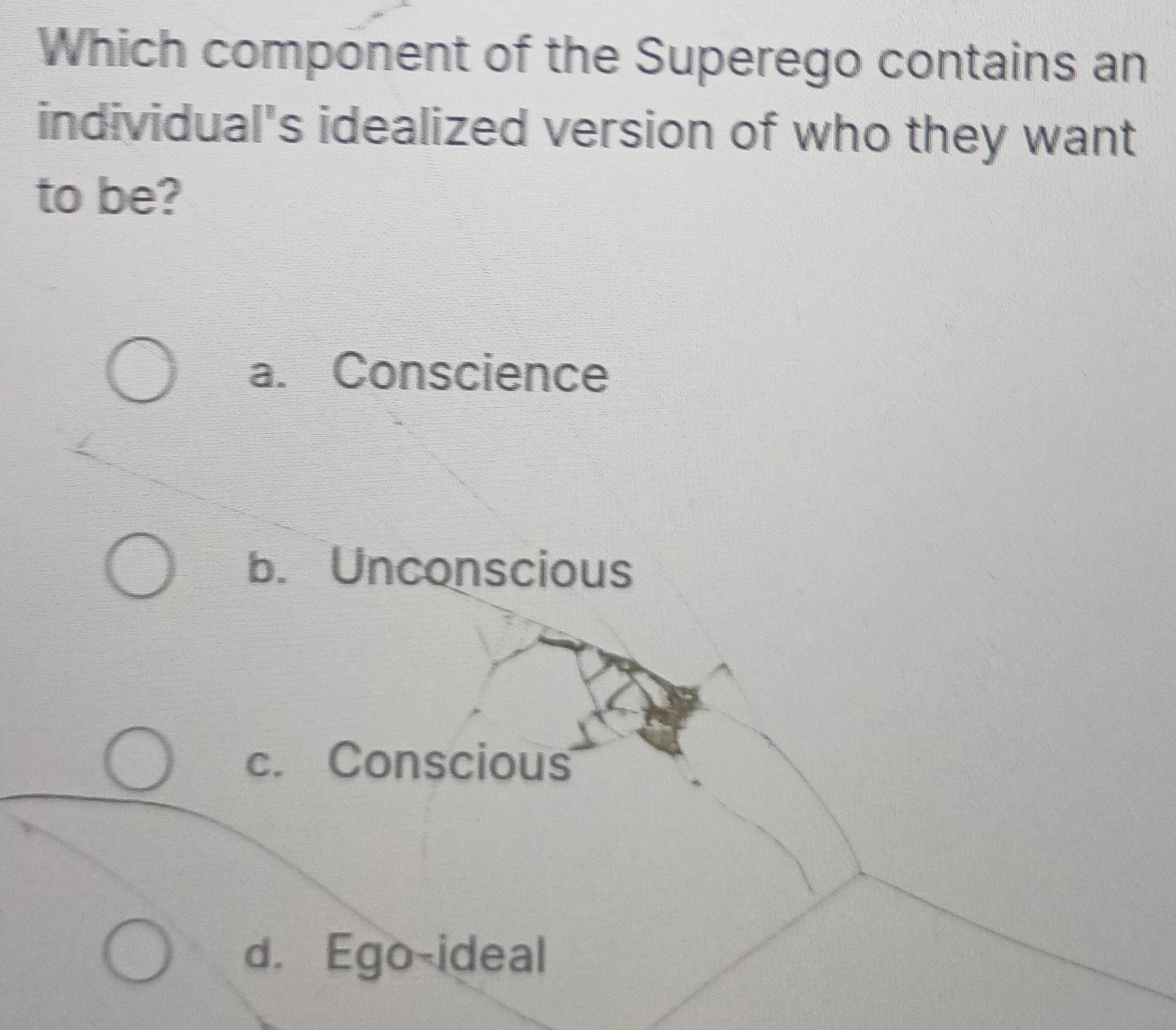 Which component of the Superego contains an
individual's idealized version of who they want
to be?
a. Conscience
b. Unconscious
c. Conscious
d. Ego-ideal