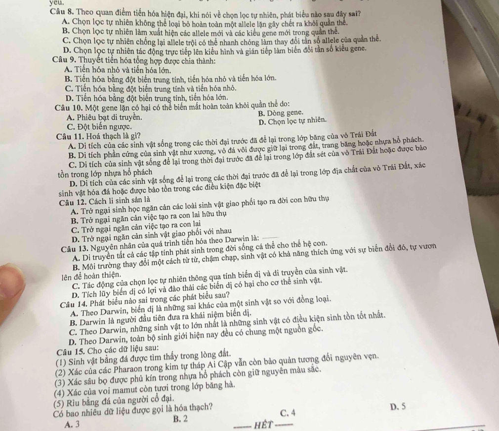 yeu.
Câu 8. Theo quan điểm tiến hóa hiện đại, khi nói về chọn lọc tự nhiên, phát biểu nào sau đây sai?
A. Chọn lọc tự nhiên không thể loại bỏ hoàn toàn một allele lặn gây chết ra khỏi quần thể.
B. Chọn lọc tự nhiên làm xuất hiện các allele mới và các kiều gene mới trong quần thể.
C. Chọn lọc tự nhiên chống lại allele trội có thể nhanh chóng làm thay đồi tần số allele của quần thể.
D. Chọn lọc tự nhiên tác động trực tiếp lên kiểu hình và gián tiếp làm biến đổi tần số kiểu gene.
Câu 9. Thuyết tiến hóa tổng hợp được chia thành:
A. Tiến hóa nhỏ và tiến hóa lớn.
B. Tiến hóa bằng đột biến trung tính, tiến hóa nhỏ và tiến hóa lớn.
C. Tiến hóa bằng đột biến trung tính và tiến hóa nhỏ.
D. Tiến hóa bằng đột biến trung tính, tiến hóa lớn.
Câu 10. Một gene lặn có hại có thể biến mất hoàn toàn khỏi quần thể do:
A. Phiêu bạt di truyền. B. Dòng gene.
D. Chọn lọc tự nhiên.
C. Đột biến ngược.
Câu 11. Hoá thạch là gì?
A. Di tích của các sinh vật sống trong các thời đại trước đã để lại trong lớp băng của vỏ Trái Đất
B. Di tích phần cứng của sinh vật như xương, vỏ đá vôi được giữ lại trong đất, trang băng hoặc nhựa hồ phách.
C. Di tích của sinh vật sống để lại trong thời đại trước đã để lại trong lớp đất sét của vỏ Trái Đất hoặc được bảo
tồn trong lớp nhựa hổ phách
D. Di tích của các sinh vật sống để lại trong các thời đại trước đã để lại trong lớp địa chất của vỏ Trái Đất, xác
sinh vật hóa đá hoặc được bảo tồn trong các điều kiện đặc biệt
Câu 12. Cách li sinh sản là
A. Trở ngại sinh học ngăn cản các loài sinh vật giao phối tạo ra đời con hữu thụ
B. Trở ngại ngăn cản việc tạo ra con lai hữu thụ
_
C. Trở ngại ngăn cản việc tạo ra con lại
D. Trở ngại ngăn cản sinh vật giao phối với nhau
Câu 13. Nguyên nhân của quá trình tiến hóa theo Darwin là:
A. Di truyền tất cả các tập tính phát sinh trong đời sống cá thể cho thể hệ con.
B. Môi trường thay đổi một cách từ từ, chậm chạp, sinh vật có khả năng thích ứng với sự biển đồi đó, tự vươn
lên để hoàn thiện.
C. Tác động của chọn lọc tự nhiên thông qua tính biến dị và di truyền của sinh vật.
D. Tích lũy biến dị có lợi và đào thải các biển dị có hại cho cơ thể sinh vật.
Câu 14. Phát biểu nào sai trong các phát biểu sau?
A. Theo Darwin, biến dị là những sai khác của một sinh vật so với đồng loại.
B. Darwin là người đầu tiên đưa ra khái niệm biến dị.
C. Theo Darwin, những sinh vật to lớn nhất là những sinh vật có điều kiện sinh tồn tốt nhất.
D. Theo Darwin, toàn bộ sinh giới hiện nay đều có chung một nguồn gốc.
Câu 15. Cho các dữ liệu sau:
(1) Sinh vật bằng đá được tìm thấy trong lòng đất.
(2) Xác của các Pharaon trong kim tự tháp Ai Cập vẫn còn bảo quản tương đổi nguyên vẹn.
(3) Xác sâu bọ được phủ kín trong nhựa hồ phách còn giữ nguyên màu sắc.
(4) Xác của voi mamut còn tươi trong lớp băng hà.
(5) Rìu bằng đá của người cổ đại.
Có bao nhiêu dữ liệu được gọi là hóa thạch? D. 5
C. 4
A. 3 B. 2 _hết_