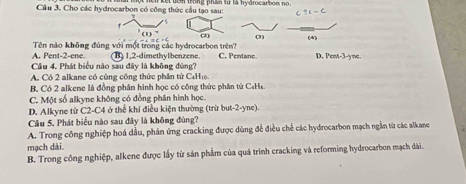 hất một hen kết dơn trong phần từ là hydrocarbon no.
Câu 3. Cho các hydrocarbon có công thức cấu tạo sau:
?
5
1) (2) (4)
Tên nào không đúng với một trong các hydrocarbon trên?
A. Pent-2-ene. B) 1,2-dimethylbenzene. C. Pentane. D. Pent-3-yne.
Câu 4. Phát biểu nào sau đây là không đúng?
A. Có 2 alkane có cùng công thức phân tử C_4H 10.
B. Có 2 alkene là đồng phân hình học có công thức phân từ C₄H₈.
C. Một số alkyne không có đồng phân hình học.
D. Alkyne từ C2-C4 ở thể khí điều kiện thường (trừ but-2-yne).
Câu 5. Phát biểu nào sau đây là không đúng?
A. Trong công nghiệp hoá dầu, phản ứng cracking được dùng đề điều chế các hydrocarbon mạch ngắn từ các alkane
mạch dài.
B. Trong công nghiệp, alkene được lấy từ sản phẩm của quá trình cracking và reforming hydrocarbon mạch dài.