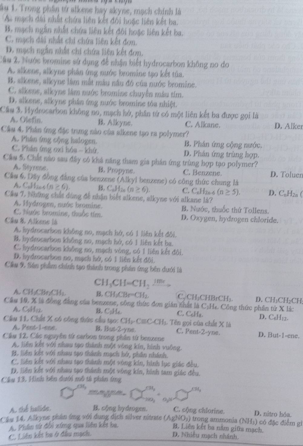 âu 1. Trong phân tử alkene hay akyne, mạch chính là
A mạch dài nhất chứa liên kết đối hoặc liên kết ba.
B. mạch ngắn nhất chứa liên kết đôi hoặc liên kết ba.
C. mạch dài nhất chi chứa liên kết đơn.
D. mạch ngắn nhất chi chứa liên kết đơn.
Câu 2, Nước bromine sử dụng đề nhận biết hydrocarbon không no do
A. alkene, alkyne phân ứng nước bromine tạo kết tủa.
B. sikene, alkyne làm mắt màu nâu đỏ của nước bromine.
C. alkene, slkyne làm nước bromine chuyên màu tím.
D. alkene, alkyne phân ứmg nước bromine tỏa nhiệt.
Câu 3. Hydrocarbon không no, mạch hở, phân tử có một liên kết ba được gọi là
A. Olefin. B. Alkyne. C. Alkane.
D. Alker
Cầu 4. Phân ứmg đặc trung nào của alkene tạo ra polymer?
A. Phân ứng cộng halogen. B. Phân ứng cộng nước.
C. Phân ứng oxi hóa - khử D. Phản ứng trùng hợp.
Cầu 5, Chất nào sau đây có khả năng tham gia phản ứng trùng hợp tạo polymer?
A. Seyrene B. Propyne. C. Benzene. D. Toluen
Cầu 6, Đấy đồng đẳng của benzene (Alkyl benzene) có công thức chung là
A. C_c H2a4 (n≥ 6). B. C_nH_2n(n≥ 6). C. C_nH_2n-6(n≥ 5), D. C_nH_2n
Câu 7. Những chất dùng để nhận biết alkene, alkyne với alkane là?
A. Hydrogen, nước bromine. B. Nước, thuốc thử Tollens.
C. Nước bromine, thuốc tím. D. Oxygen, hydrogen chloride.
Câu 8. Alkene là
A. hydrocarbon không no, mạch hở, có 1 liên kết đôi.
B. hydrocarbon không no, mạch hở, có 1 liên kết ba.
C. hydrocarbon không no, mạch vòng, có 1 liên kết đôi.
D. hydrocarbon no, mạch hở, có 1 liên kết đôi.
Cầu 9. Sân phẩm chính tạo thành trong phân ứng bên dưới là
C H_3CH=CH_2xrightarrow HBr
A. CH₃CBr₂CH₃. B. CH_3CBr=CH_2. C. CH₃CH 3rCH_3. D. C H_3 H_2 CH
Câu 10. X là đồng đẳng của benzene, công thức đơn gián nhất là C₃H₄. Công thức phân tử X là:
A CM12 B. C_8H a
C. C_6H_8.
D. C_4H_12.
Câu 11. Chất X có công thức cầu tạo: CH_3· Cequiv C· CH_3 1. Tên gọi của chất X là
A. Pent-1-ene. B. But-2-yne. C. Pent-2-yne. D. But-1-ene.
Câu 12, Các nguyên từ carbon trong phân tứ benzene
A. liên kết với nhau tạo thành một vòng kín, hình vuông.
B. liên kết với nhau tạo thành mạch hở, phân nhánh.
C. liên kết với nhau tạo thành một vòng kín, hình lục giác đều,
D. liên kết với nhau tạo thành một vòng kín, hình tam giác đều.
Câu 13. Hình bên dưới mô tả phản ứng
CMy CH_3
M t  '  t   d 
9 
A. the balide, B. cộng hydrogen. C. cộng chlorine. D. nitro hóa.
Cầu 14, Alkyne phân ứmg với dung địch silver nitrate (AgNO_3) trong ammonia (NH₃) có đặc điểm gì
A. Phân tứ đổi xứng qua liên kết ba.
B. Liên kết ba nằm giữa mạch.
C. Liên kết ba ở đầu mạch. D. Nhiều mạch nhánh.