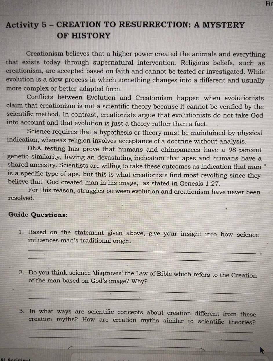 Fir 
Activity 5 - CREATION TO RESURRECTION: A MYSTERY 
OF HISTORY 
Creationism believes that a higher power created the animals and everything 
that exists today through supernatural intervention. Religious beliefs, such as 
creationism, are accepted based on faith and cannot be tested or investigated. While 
evolution is a slow process in which something changes into a different and usually 
more complex or better-adapted form. 
Conflicts between Evolution and Creationism happen when evolutionists 
claim that creationism is not a scientific theory because it cannot be verified by the 
scientific method. In contrast, creationists argue that evolutionists do not take God 
into account and that evolution is just a theory rather than a fact. 
Science requires that a hypothesis or theory must be maintained by physical 
indication, whereas religion involves acceptance of a doctrine without analysis. 
DNA testing has prove that humans and chimpanzees have a 98 -percent 
genetic similarity, having an devastating indication that apes and humans have a 
shared ancestry. Scientists are willing to take these outcomes as indication that man " 
is a specific type of ape, but this is what creationists find most revolting since they 
believe that "God created man in his image," as stated in Genesis 1:27. 
For this reason, struggles between evolution and creationism have never been 
resolved. 
Guide Questions: 
1. Based on the statement given above, give your insight into how science 
influences man's traditional origin. 
_ 
_ 
2. Do you think science ‘disproves’ the Law of Bible which refers to the Creation 
of the man based on God's image? Why? 
_ 
_ 
3. In what ways are scientific concepts about creation different from these 
creation myths? How are creation myths similar to scientific theories? 
_ 
_