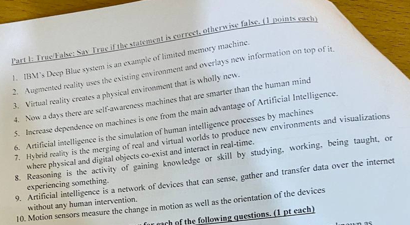 True/False: Sav True if the statement is correct, otherwise false. (1 points each) 
1. IBM’s Deep Blue system is an example of limited memory machine. 
2. Augmented reality uses the existing environment and overlays new information on top of it. 
3. Virtual reality creates a physical environment that is wholly new. 
4. Now a days there are self-awareness machines that are smarter than the human mind 
5. Increase dependence on machines is one from the main advantage of Artificial Intelligence. 
6. Artificial intelligence is the simulation of human intelligence processes by machines 
7. Hybrid reality is the merging of real and virtual worlds to produce new environments and visualizations 
where physical and digital objects co-exist and interact in real-time. 
8. Reasoning is the activity of gaining knowledge or skill by studying, working, being taught, or 
9. Artificial intelligence is a network of devices that can sense, gather and transfer data over the internet 
experiencing something. 
without any human intervention. 
10. Motion sensors measure the change in motion as well as the orientation of the devices 
r each of the following questions. (1 pt each)