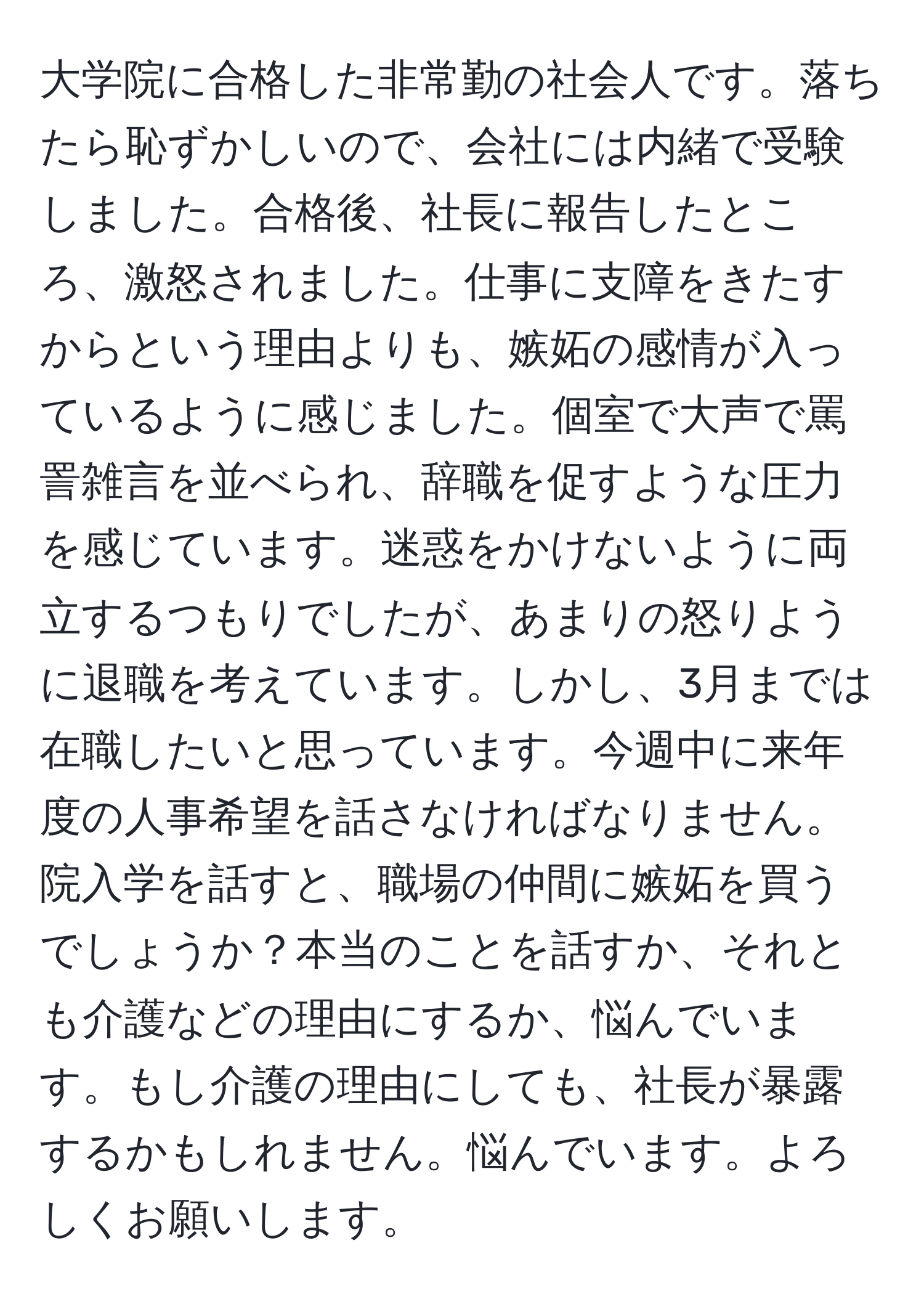 大学院に合格した非常勤の社会人です。落ちたら恥ずかしいので、会社には内緒で受験しました。合格後、社長に報告したところ、激怒されました。仕事に支障をきたすからという理由よりも、嫉妬の感情が入っているように感じました。個室で大声で罵詈雑言を並べられ、辞職を促すような圧力を感じています。迷惑をかけないように両立するつもりでしたが、あまりの怒りように退職を考えています。しかし、3月までは在職したいと思っています。今週中に来年度の人事希望を話さなければなりません。院入学を話すと、職場の仲間に嫉妬を買うでしょうか？本当のことを話すか、それとも介護などの理由にするか、悩んでいます。もし介護の理由にしても、社長が暴露するかもしれません。悩んでいます。よろしくお願いします。