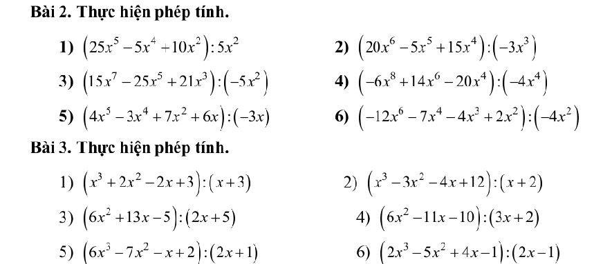 Thực hiện phép tính. 
1) (25x^5-5x^4+10x^2):5x^2 (20x^6-5x^5+15x^4):(-3x^3)
2) 
3) (15x^7-25x^5+21x^3):(-5x^2) 4) (-6x^8+14x^6-20x^4):(-4x^4)
5) (4x^5-3x^4+7x^2+6x):(-3x) 6) (-12x^6-7x^4-4x^3+2x^2):(-4x^2)
Bài 3. Thực hiện phép tính. 
1) (x^3+2x^2-2x+3):(x+3) 2) (x^3-3x^2-4x+12):(x+2)
3) (6x^2+13x-5):(2x+5) 4) (6x^2-11x-10):(3x+2)
5) (6x^3-7x^2-x+2):(2x+1) 6) (2x^3-5x^2+4x-1):(2x-1)